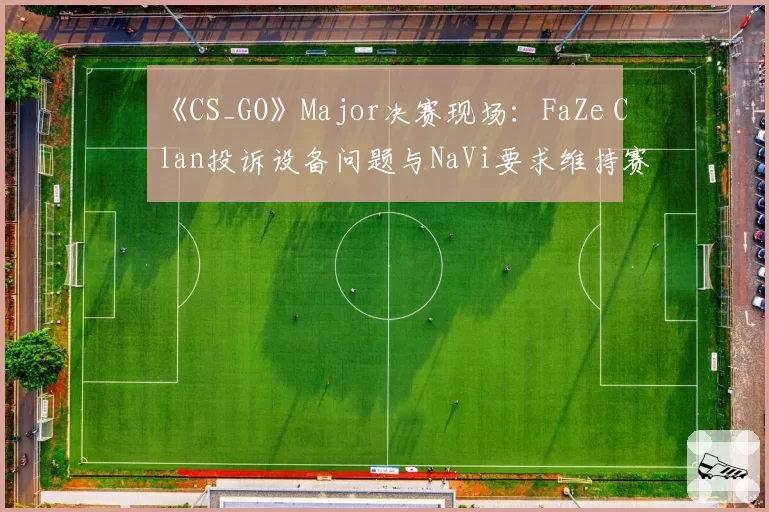 《CS_GO》Major决赛现场：FaZe Clan投诉设备问题与NaVi要求维持赛果的立场冲突