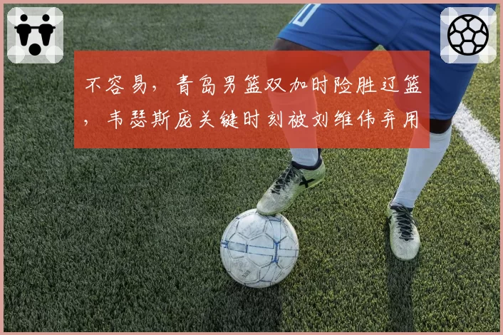 不容易,青岛男篮双加时险胜辽篮,韦瑟斯庞关键时刻被刘维伟弃用