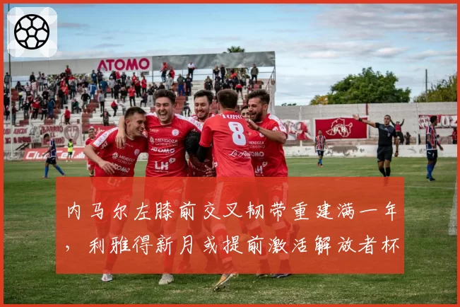 内马尔左膝前交叉韧带重建满一年,利雅得新月或提前激活解放者杯征程