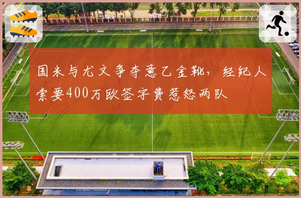 国米与尤文争夺意乙金靴,经纪人索要400万欧签字费惹怒两队