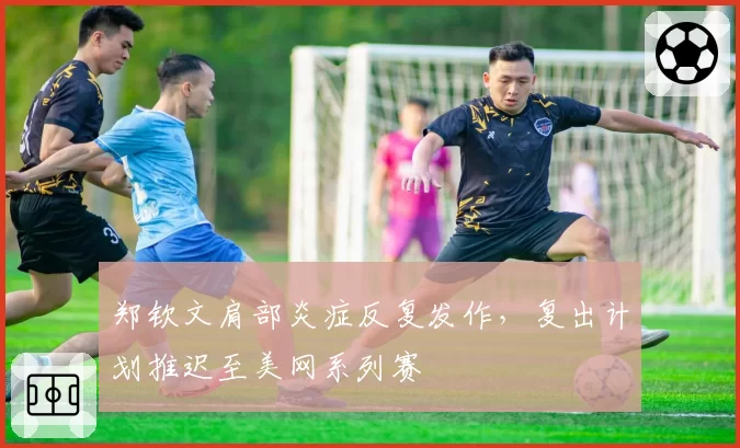 郑钦文肩部炎症反复发作，复出计划推迟至美网系列赛