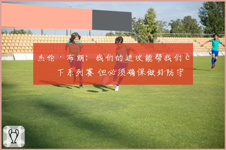 杰伦·布朗：我们的进攻能帮我们赢下系列赛 但必须确保做好防守