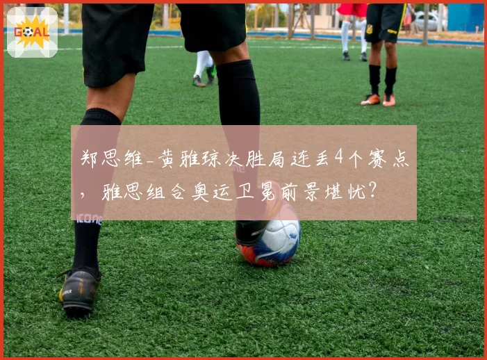 郑思维_黄雅琼决胜局连丢4个赛点，雅思组合奥运卫冕前景堪忧？