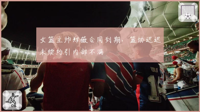 女篮主帅郑薇合同到期,篮协迟迟未续约引内部不满