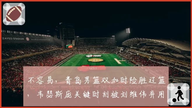 不容易，青岛男篮双加时险胜辽篮，韦瑟斯庞关键时刻被刘维伟弃用