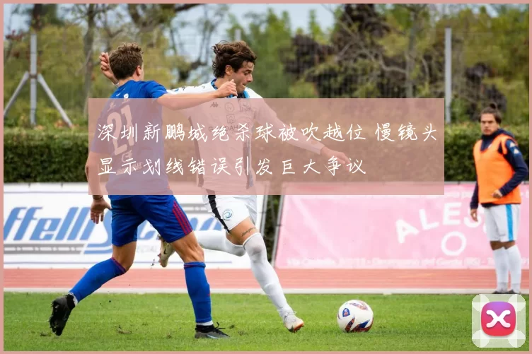 深圳新鹏城绝杀球被吹越位 慢镜头显示划线错误引发巨大争议