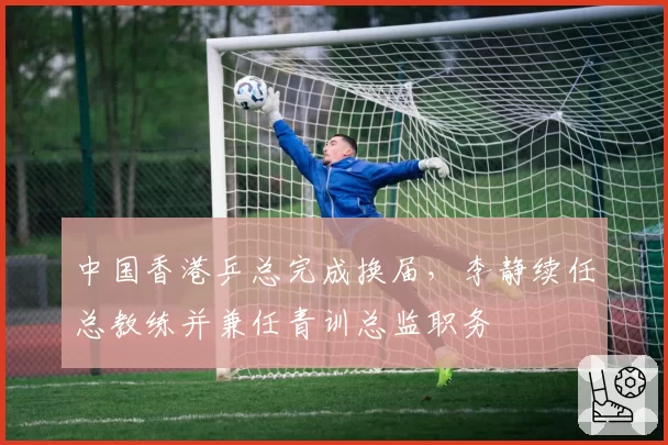 中国香港乒总完成换届，李静续任总教练并兼任青训总监职务