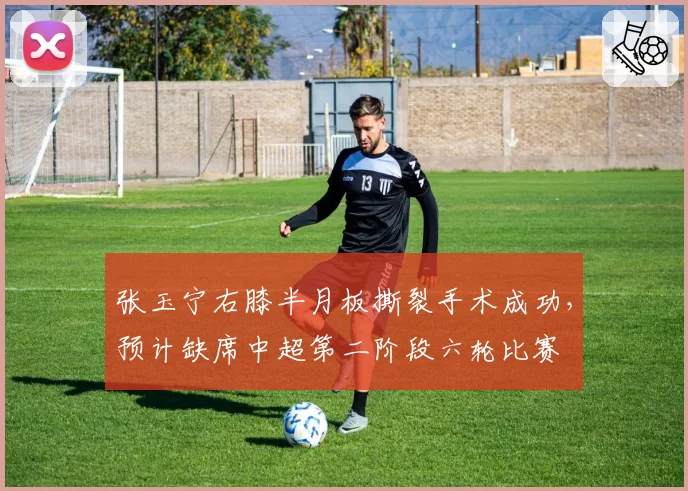 张玉宁右膝半月板撕裂手术成功，预计缺席中超第二阶段六轮比赛