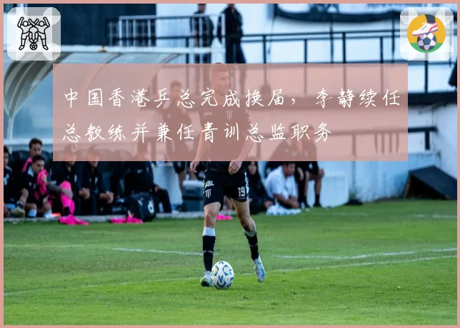 中国香港乒总完成换届，李静续任总教练并兼任青训总监职务