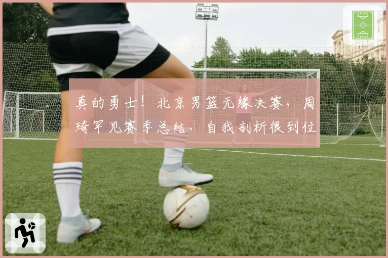 真的勇士!北京男篮无缘决赛,周琦罕见赛季总结,自我剖析很到位