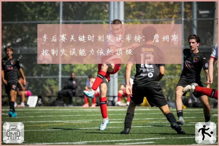 季后赛关键时刻失误率榜:詹姆斯控制失误能力依然顶级