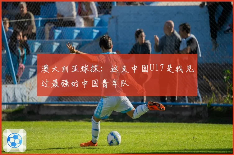 澳大利亚球探:这支中国U17是我见过最强的中国青年队