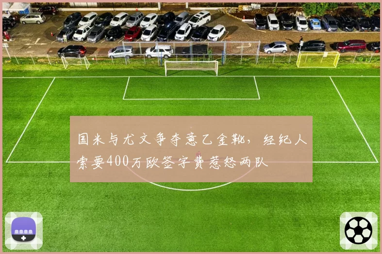 国米与尤文争夺意乙金靴,经纪人索要400万欧签字费惹怒两队