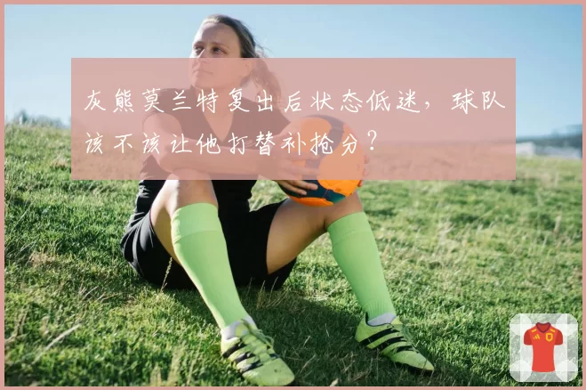 灰熊莫兰特复出后状态低迷，球队该不该让他打替补抢分？