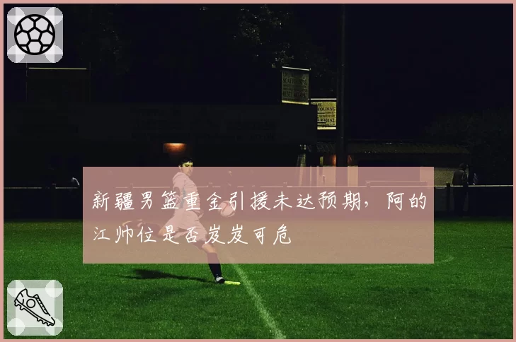 新疆男篮重金引援未达预期,阿的江帅位是否岌岌可危