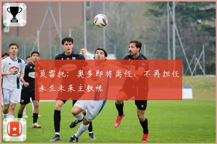 莫雷托：奥多即将离任，不再担任米兰未来主教练
