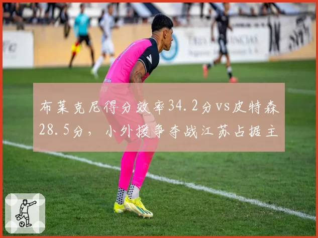 布莱克尼得分效率34.2分vs皮特森28.5分,小外援争夺战江苏占据主动