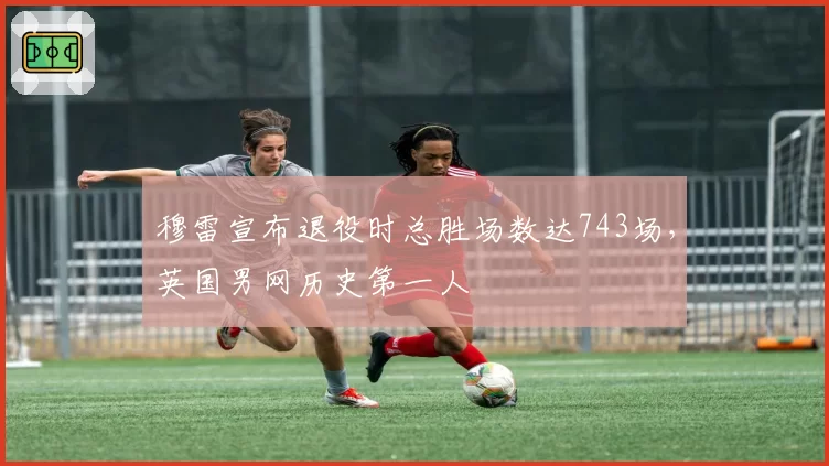 穆雷宣布退役时总胜场数达743场,英国男网历史第一人