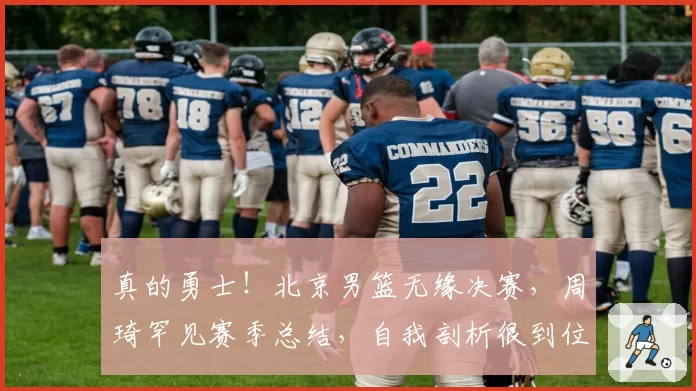 真的勇士!北京男篮无缘决赛,周琦罕见赛季总结,自我剖析很到位