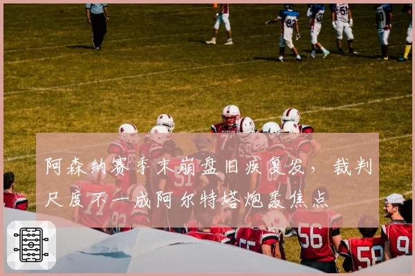 阿森纳赛季末崩盘旧疾复发，裁判尺度不一成阿尔特塔炮轰焦点