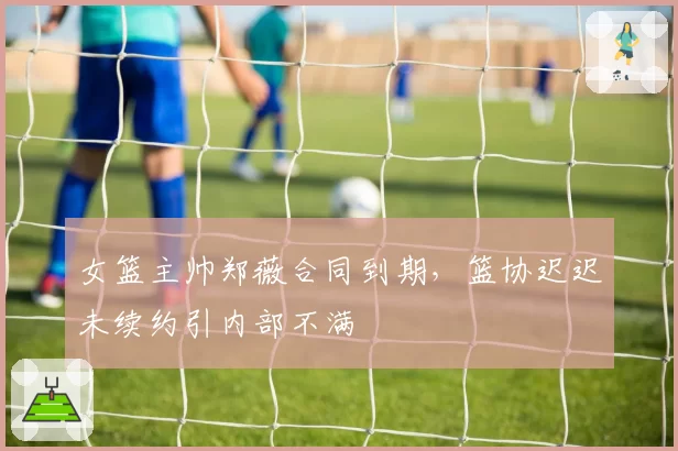 女篮主帅郑薇合同到期,篮协迟迟未续约引内部不满