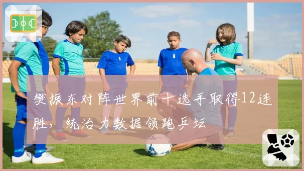 樊振东对阵世界前十选手取得12连胜，统治力数据领跑乒坛