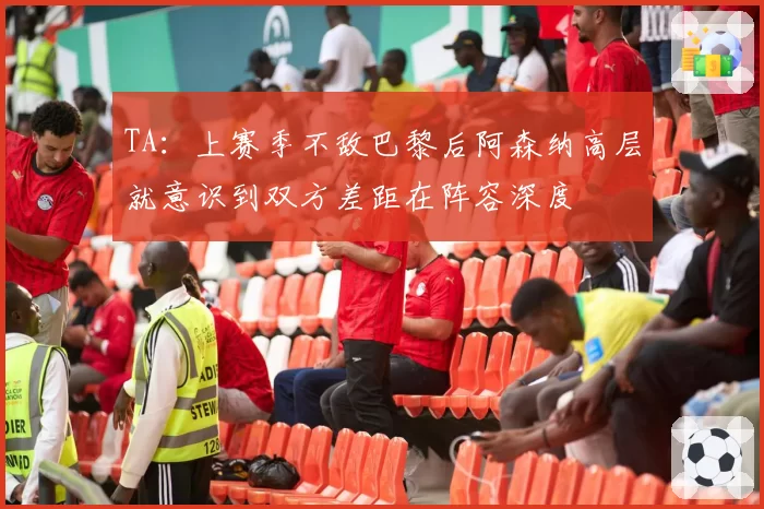 TA：上赛季不敌巴黎后阿森纳高层就意识到双方差距在阵容深度