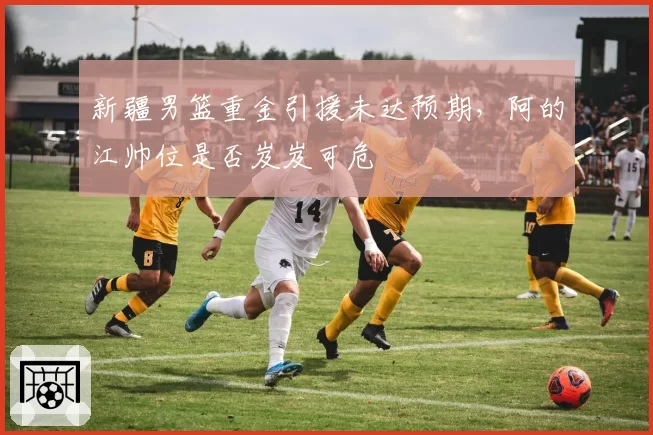 新疆男篮重金引援未达预期,阿的江帅位是否岌岌可危