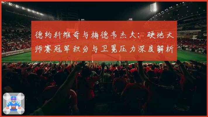 德约科维奇与梅德韦杰夫：硬地大师赛冠军积分与卫冕压力深度解析