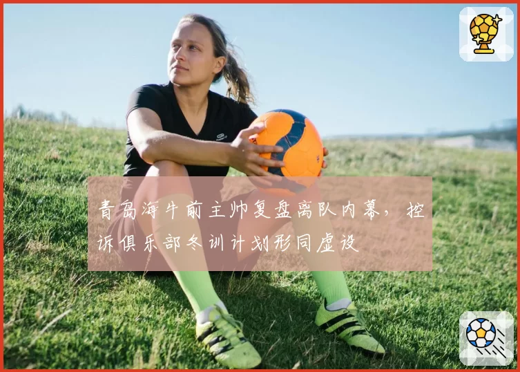 青岛海牛前主帅复盘离队内幕，控诉俱乐部冬训计划形同虚设