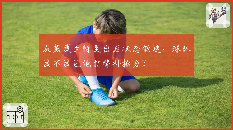 灰熊莫兰特复出后状态低迷，球队该不该让他打替补抢分？