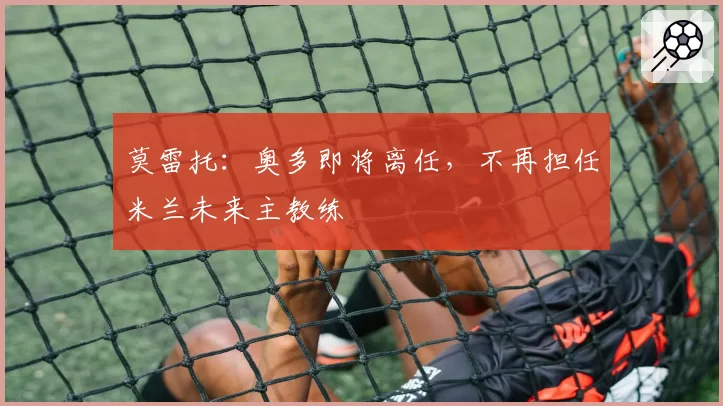 莫雷托：奥多即将离任，不再担任米兰未来主教练