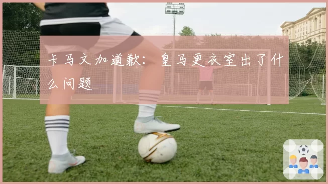 卡马文加道歉：皇马更衣室出了什么问题