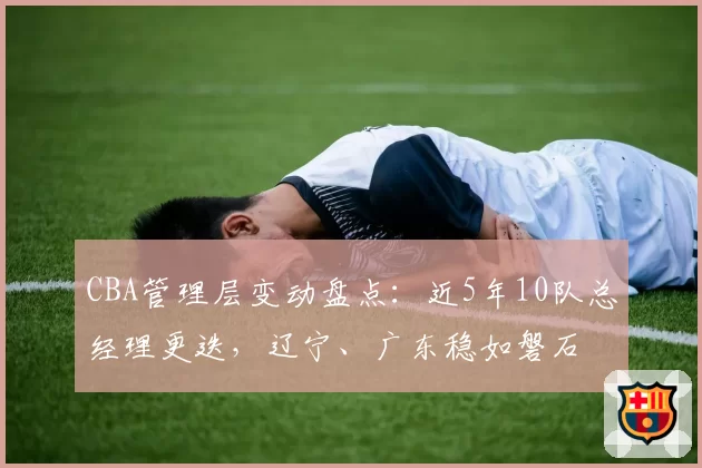 CBA管理层变动盘点：近5年10队总经理更迭，辽宁、广东稳如磐石
