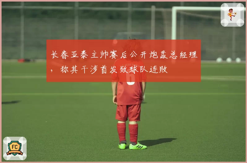 长春亚泰主帅赛后公开炮轰总经理，称其干涉首发致球队连败