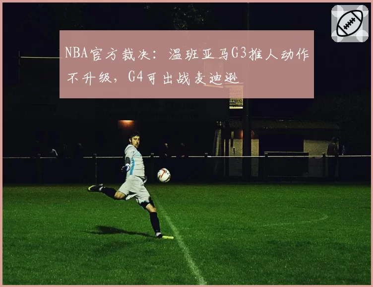 NBA官方裁决：温班亚马G3推人动作不升级，G4可出战麦迪逊