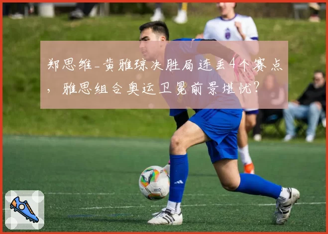 郑思维_黄雅琼决胜局连丢4个赛点，雅思组合奥运卫冕前景堪忧？
