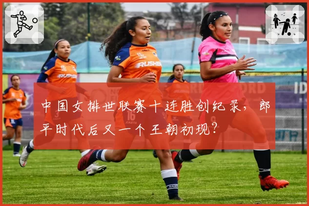 中国女排世联赛十连胜创纪录，郎平时代后又一个王朝初现？