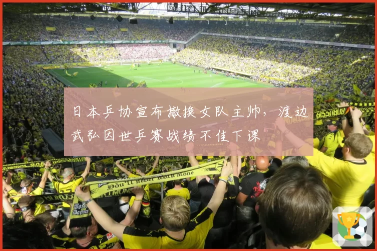 日本乒协宣布撤换女队主帅，渡边武弘因世乒赛战绩不佳下课