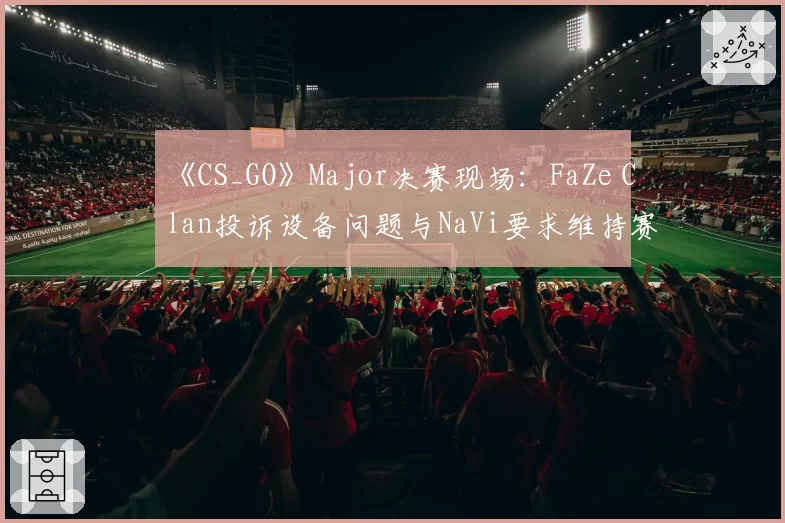 《CS_GO》Major决赛现场：FaZe Clan投诉设备问题与NaVi要求维持赛果的立场冲突