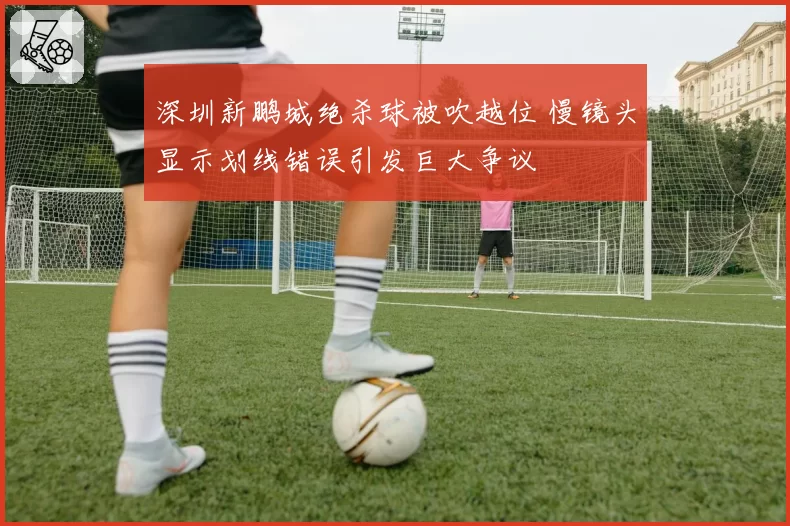 深圳新鹏城绝杀球被吹越位 慢镜头显示划线错误引发巨大争议