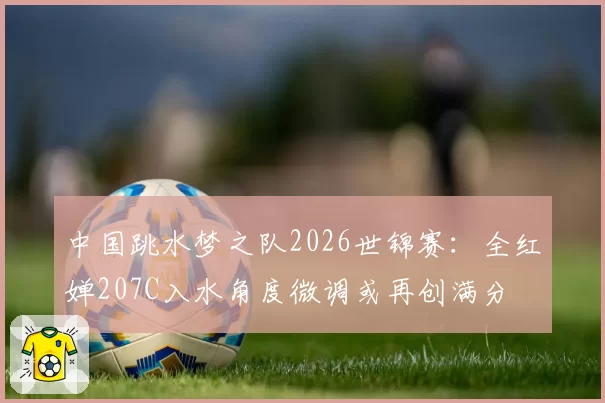 中国跳水梦之队2026世锦赛：全红婵207C入水角度微调或再创满分