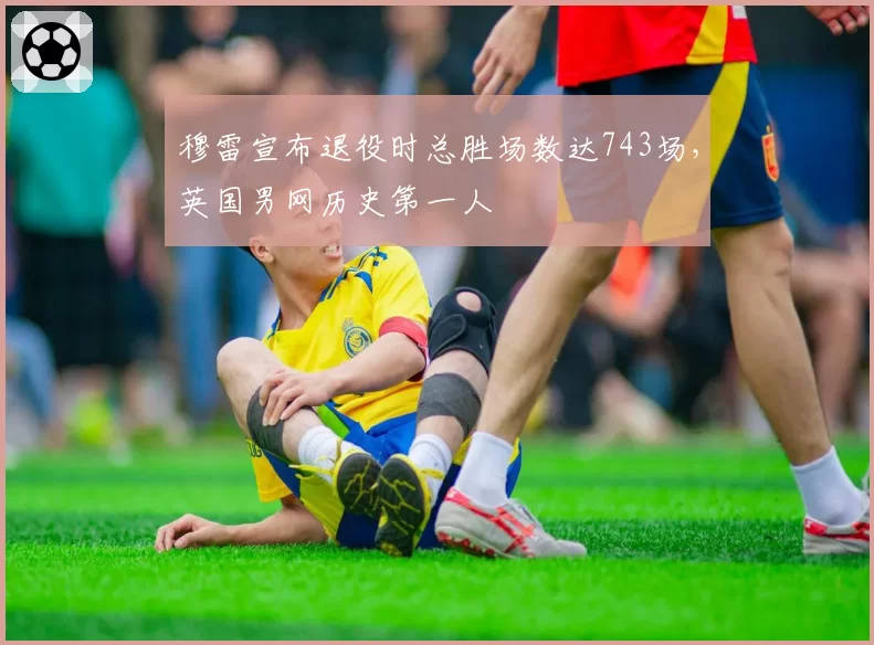 穆雷宣布退役时总胜场数达743场,英国男网历史第一人