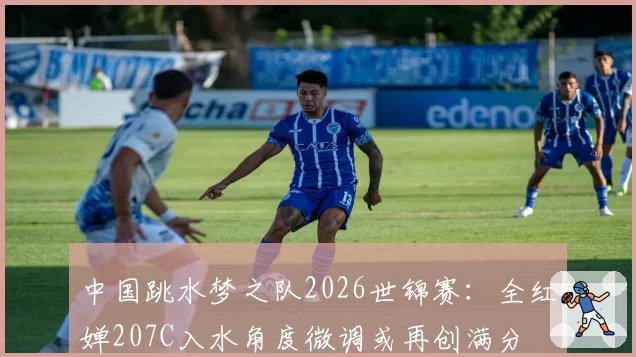 中国跳水梦之队2026世锦赛：全红婵207C入水角度微调或再创满分
