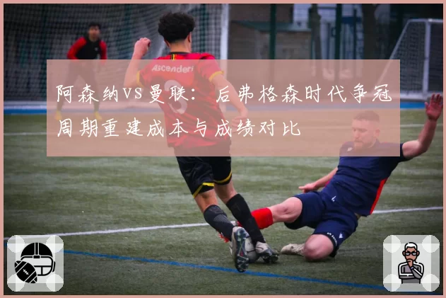 阿森纳vs曼联:后弗格森时代争冠周期重建成本与成绩对比