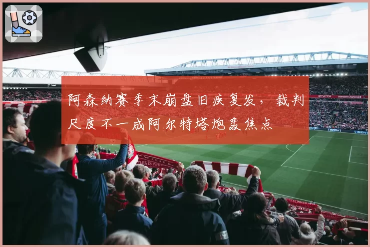 阿森纳赛季末崩盘旧疾复发，裁判尺度不一成阿尔特塔炮轰焦点