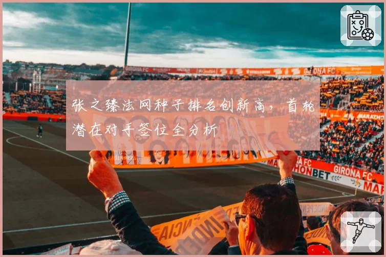 张之臻法网种子排名创新高,首轮潜在对手签位全分析