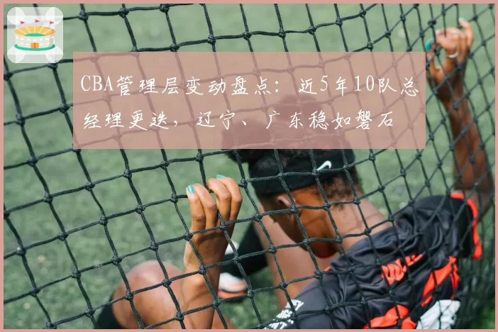 CBA管理层变动盘点：近5年10队总经理更迭，辽宁、广东稳如磐石