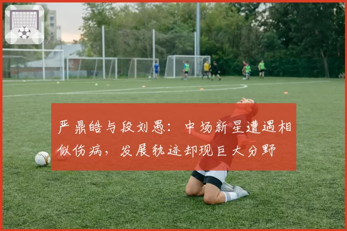 严鼎皓与段刘愚：中场新星遭遇相似伤病，发展轨迹却现巨大分野