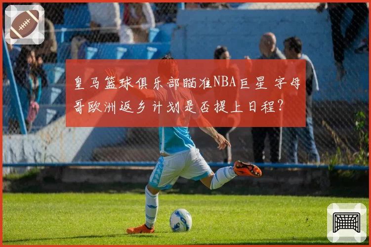 皇马篮球俱乐部瞄准NBA巨星 字母哥欧洲返乡计划是否提上日程？